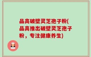 品高破壁灵芝孢子粉(品高推出破壁灵芝孢子粉，专注健康养生)