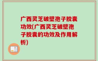 广西灵芝破壁孢子胶囊功效(广西灵芝破壁孢子胶囊的功效及作用解析)