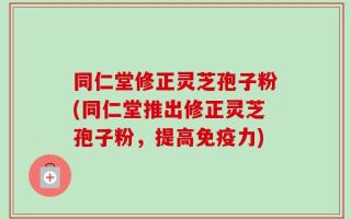 同仁堂修正灵芝孢子粉(同仁堂推出修正灵芝孢子粉，提高免疫力)