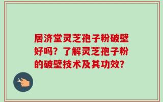 居济堂灵芝孢子粉破壁好吗？了解灵芝孢子粉的破壁技术及其功效？