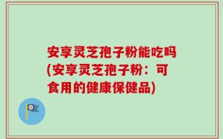 安享灵芝孢子粉能吃吗(安享灵芝孢子粉：可食用的健康保健品)