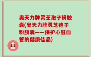 奥天力牌灵芝孢子粉胶囊(奥天力牌灵芝孢子粉胶囊——保护心脏血管的健康佳品)