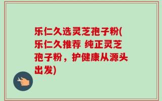 乐仁久选灵芝孢子粉(乐仁久推荐 纯正灵芝孢子粉，护健康从源头出发)