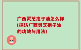广西灵芝孢子油怎么样(探访广西灵芝孢子油的功效与用法)