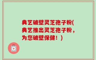典艺破壁灵芝孢子粉(典艺推出灵芝孢子粉，为您破壁保健！)