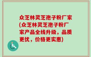 众芝林灵芝孢子粉厂家(众芝林灵芝孢子粉厂家产品全线升级，品质更优，价格更实惠)