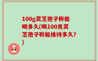100g灵芝孢子粉能喝多久(喝100克灵芝孢子粉能维持多久？)