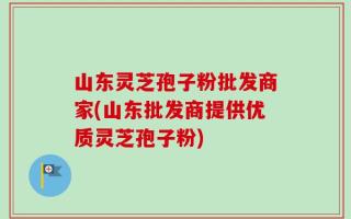 山东灵芝孢子粉批发商家(山东批发商提供优质灵芝孢子粉)