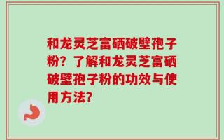 和龙灵芝富硒破壁孢子粉？了解和龙灵芝富硒破壁孢子粉的功效与使用方法？