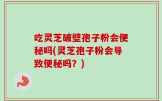 吃灵芝破壁孢子粉会便秘吗(灵芝孢子粉会导致便秘吗？)