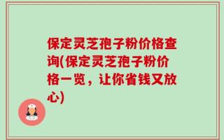 保定灵芝孢子粉价格查询(保定灵芝孢子粉价格一览，让你省钱又放心)