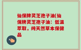 仙保牌灵芝孢子油(仙保牌灵芝孢子油：低温萃取，纯天然草本保健品