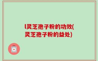 l灵芝孢子粉的功效(灵芝孢子粉的益处)