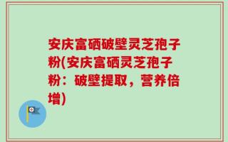 安庆富硒破壁灵芝孢子粉(安庆富硒灵芝孢子粉：破壁提取，营养倍增)