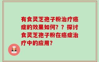 有食灵芝孢子粉治疗癌症的效果如何？？探讨食灵芝孢子粉在癌症治疗中的应用？