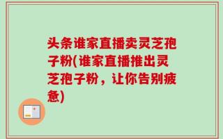 头条谁家直播卖灵芝孢子粉(谁家直播推出灵芝孢子粉，让你告别疲惫)