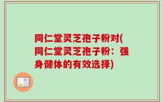 同仁堂灵芝孢子粉对(同仁堂灵芝孢子粉：强身健体的有效选择)