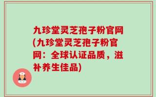 九珍堂灵芝孢子粉官网(九珍堂灵芝孢子粉官网：全球认证品质，滋补养生佳品)