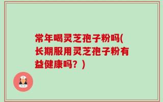 常年喝灵芝孢子粉吗(长期服用灵芝孢子粉有益健康吗？)