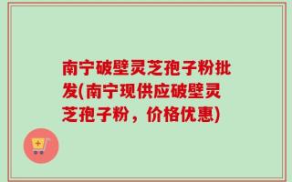 南宁破壁灵芝孢子粉批发(南宁现供应破壁灵芝孢子粉，价格优惠)