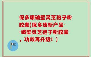 保多康破壁灵芝孢子粉胶囊(保多康新产品--破壁灵芝孢子粉胶囊，功效再升级！)