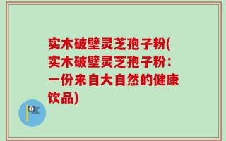 实木破壁灵芝孢子粉(实木破壁灵芝孢子粉：一份来自大自然的健康饮品)
