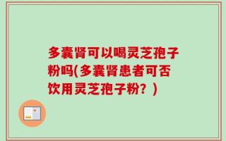多囊肾可以喝灵芝孢子粉吗(多囊肾患者可否饮用灵芝孢子粉？)