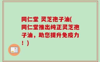 同仁堂 灵芝孢子油(同仁堂推出纯正灵芝孢子油，助您提升免疫力！)