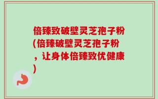 倍臻致破壁灵芝孢子粉(倍臻破壁灵芝孢子粉，让身体倍臻致优健康)