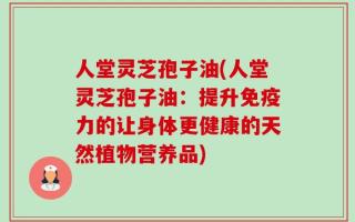 人堂灵芝孢子油(人堂灵芝孢子油：提升免疫力的让身体更健康的天然植物营养品)