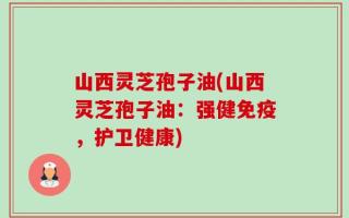 山西灵芝孢子油(山西灵芝孢子油：强健免疫，护卫健康)