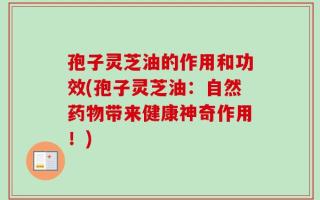 孢子灵芝油的作用和功效(孢子灵芝油：自然药物带来健康神奇作用！)