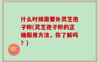 什么时候需要补灵芝孢子粉(灵芝孢子粉的正确服用方法，你了解吗？)