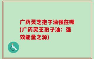 广药灵芝孢子油强在哪(广药灵芝孢子油：强效能量之源)