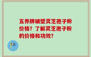 五养牌破壁灵芝孢子粉价格？了解灵芝孢子粉的价格和功效？