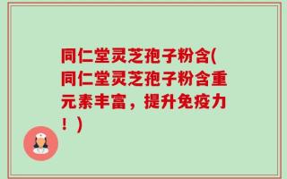 同仁堂灵芝孢子粉含(同仁堂灵芝孢子粉含重元素丰富，提升免疫力！)