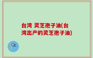 台湾 灵芝孢子油(台湾出产的灵芝孢子油)