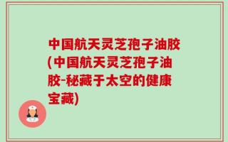 中国航天灵芝孢子油胶(中国航天灵芝孢子油胶-秘藏于太空的健康宝藏)