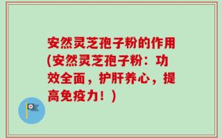 安然灵芝孢子粉的作用(安然灵芝孢子粉：功效全面，护肝养心，提高免疫力！)