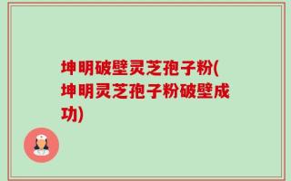 坤明破壁灵芝孢子粉(坤明灵芝孢子粉破壁成功)