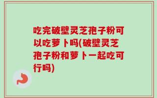 吃完破壁灵芝孢子粉可以吃萝卜吗(破壁灵芝孢子粉和萝卜一起吃可行吗)