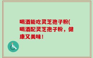 喝酒能吃灵芝孢子粉(喝酒配灵芝孢子粉，健康又美味！