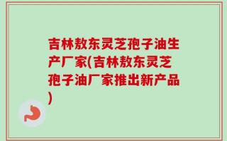 吉林敖东灵芝孢子油生产厂家(吉林敖东灵芝孢子油厂家推出新产品)