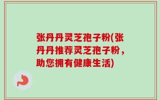 张丹丹灵芝孢子粉(张丹丹推荐灵芝孢子粉，助您拥有健康生活)