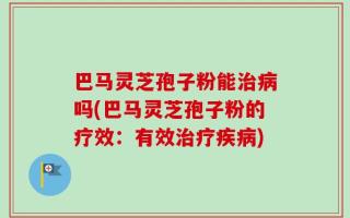 巴马灵芝孢子粉能治病吗(巴马灵芝孢子粉的疗效：有效治疗疾病)