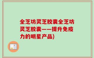 全芝坊灵芝胶囊全芝坊灵芝胶囊——提升免疫力的明星产品)
