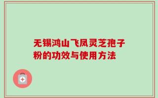 无锡鸿山飞凤灵芝孢子粉的功效与使用方法