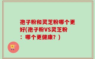 孢子粉和灵芝粉哪个更好(孢子粉VS灵芝粉：哪个更健康？)