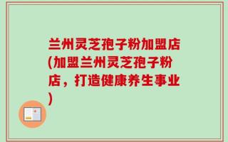 兰州灵芝孢子粉加盟店(加盟兰州灵芝孢子粉店，打造健康养生事业)
