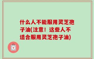 什么人不能服用灵芝孢子油(注意！这些人不适合服用灵芝孢子油)